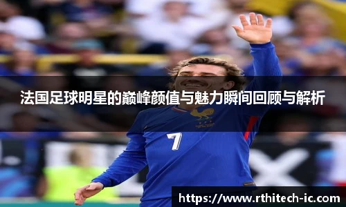 法国足球明星的巅峰颜值与魅力瞬间回顾与解析
